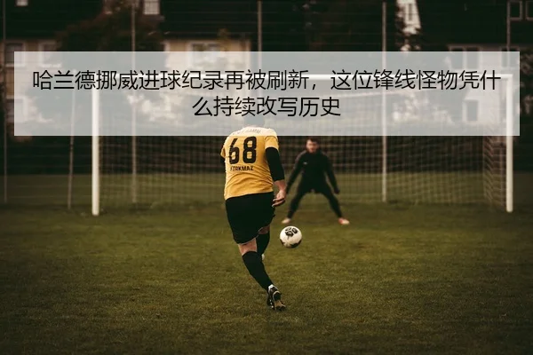 哈兰德挪威进球纪录再被刷新，这位锋线怪物凭什么持续改写历史